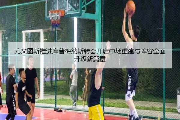 尤文图斯推进库普梅纳斯转会开启中场重建与阵容全面升级新篇章