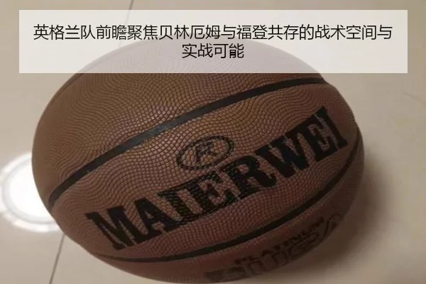 英格兰队前瞻聚焦贝林厄姆与福登共存的战术空间与实战可能