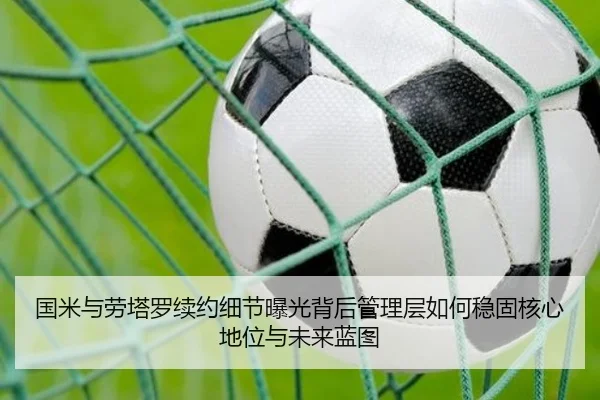 国米与劳塔罗续约细节曝光背后管理层如何稳固核心地位与未来蓝图